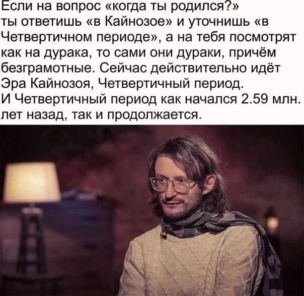 спи на вопрос когда ты родился ты ответишь в Кайнозое и уточнишь в Четвертичном периоде а на тебя посмотрят как на дурака то сами они дураки причём безграмотные Сейчас действительно идёт Эра Кайнозоя Четвертичный период И Четвертичный период как начался 259 млн пет назад так и продолжается