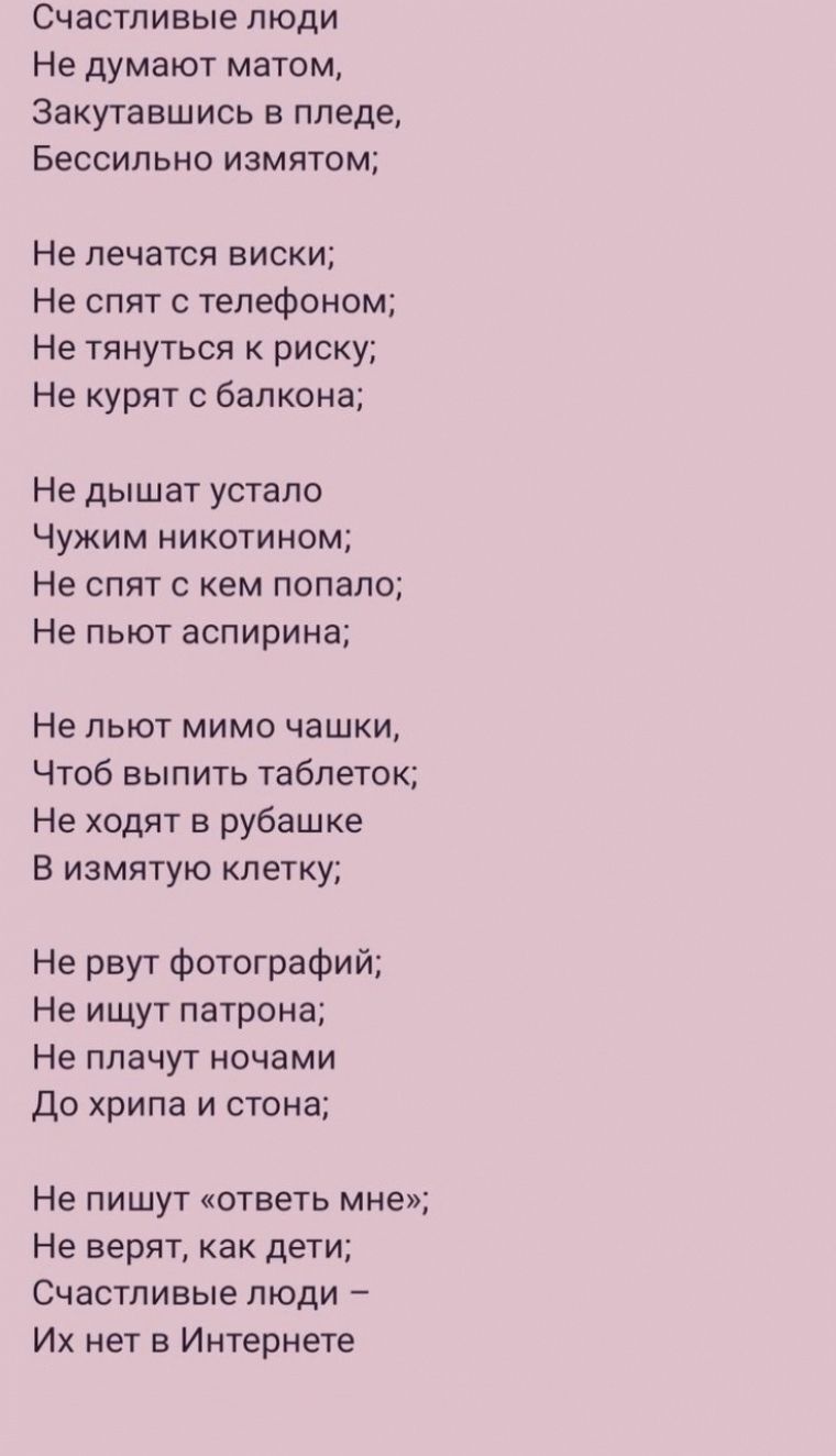 Счастливые люди Не думают матом Закутавшись в пизде Бессильно измятом Не лечатся виски Не спят телефоном Не тянуться к риску Не курят балкона Не дышат устало Чужим никотином Не спят с кем пспало Не пьют аспирина Не льют мимо чашки Чтоб выпить таблеток Не ходят в рубашке В измятую клетку Не рвут фотографий Не ищут патрона Не плачут ночами До хрипа и стена Не пишут ответь мне Не верят как дети Счаст