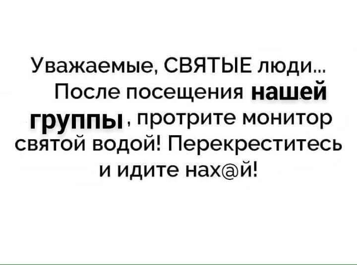 Уважаемые СВЯТЫЕ люди После посещения нашей группы протрите монитор святой водой Перекреститесь и идите нахй