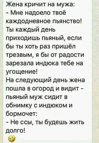 Жена кричит на мужа Мне надоело твоё каждодневное пьянство Ты каждый день приходишь пьяный если бы ты хоть раз пришёл трезвым я бы от радости зарезала индюка тебе на угощение На следующий день жена пошла в огород и видит пьяный муж сидит в обнимку с индюком и бормочет Не ссы ты будешь жить долго