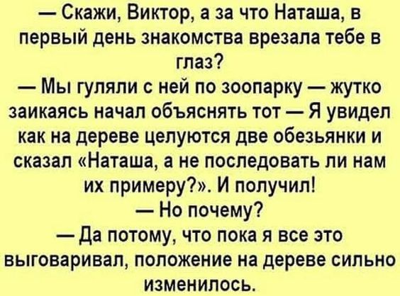 Скажи Виктор а за что Наташа в первый день знакомства врезана тебе в глаз Мы гуляли с ней по зоопарку жутко заикаясь начал объяснять тот Я увидел как на дереве целуются две обезьянки и сказал Наташа а не последовать ли нам их примеру И получил Но почему Да потому что пока я все это выговаривал положение на дереве сильно изменилась