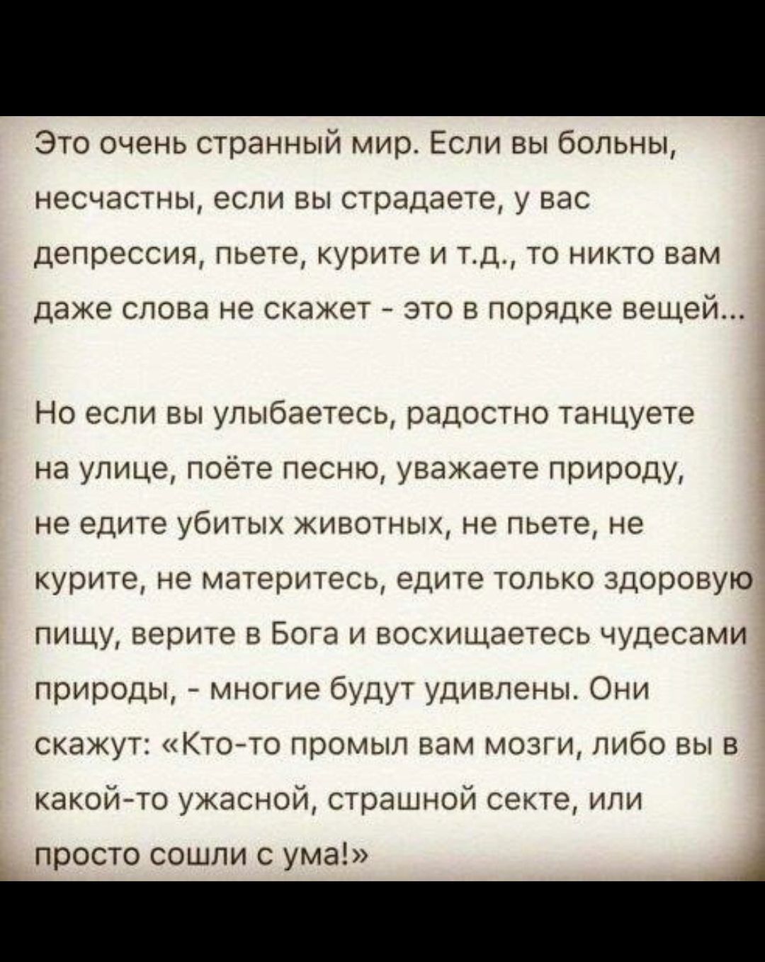 Это очень странный мир Если вы больны несчастны если вы страдаете у вас депрессия пьете курите и тд то никто вам даже слова не скажет это в порядке вещей Но если вы улыбаетесь радостно танцуете на улице поете песню уважаете природу не едите убитых животных не пьете не курите не материтесь едите только здоровую пищу верите в Боге и восхищаетесь чудесами природы многие будут удивлены Они скажут Кточ