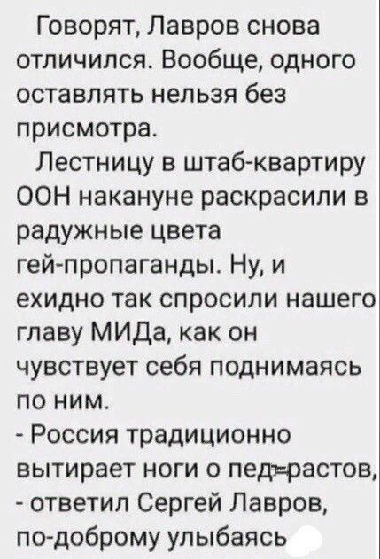 Говорят Лавров снова отличился Вообще одного оставлять нельзя без присмотра Лестницу в штабквартиру ООН накануне раскрасили в радужные цвета гей пропаганды Ну и ехидно так спросили нашего главу МИДа как он чувствует себя поднимаясь по ним Россия традиционно вытирает ноги 0 педърастов ответил Сергей Лавров по доброму улыбаясь