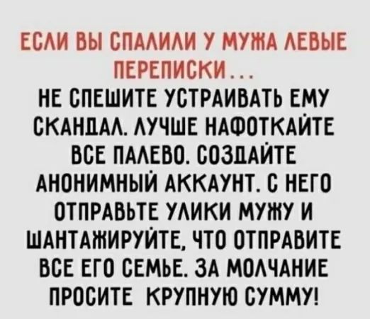 ЕОАИ БЫ ВПААИАИ У МУЖА АЕВЫЕ ПЕРЕПИСКИ НЕ СПЕШИТЕ УОТРАИВАТЬ ЕМУ ОКАНЦМ АУЧШЕ НАФОТКАЙТЕ БОЕ ПМЕВО СОЗДАЙТЕ АНОНИМНЫЙ АККАУНТ Б НЕГО ОТПРАБЬТЕ УАИКИ МУШУ И ШАНТАШИРУЙТЕ ЧТО ОТПРАВИТЕ ООЕ ЕГО СЕМЬЕ ЗА МОАЧАНИЕ ПРООИТЕ КРУПНУЮ СУММУ