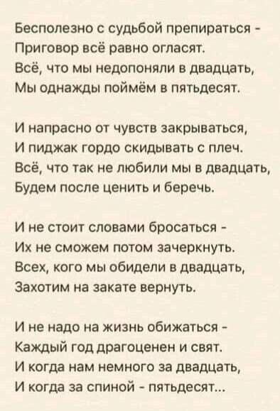 Бесполезно с судьбой препираться Приговор всё равно огласят Всё что мы недопоняли в двадцать Мы однажды поймём в пятьдесят И напрасно от чувств закрываться И пиджак гордо скидывать с плеч Всё что так не любили мы в двадцать Будем после ценить и беречь И не стоит словами бросаться Их не сможем потом зачеркнуть Всех кого мы обидели в двадцать Захотим на закате вернуть И не надо на жизнь обижаться Ка