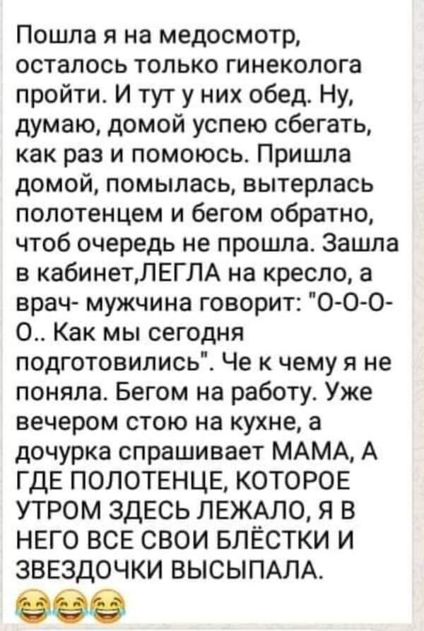 Пошла я на медосмотр осталось только гинеколога пройти И тут у них обед Ну думаю домой успею сбегать как раз и помоюсь Пришла домой помылась вытерпась полотенцем и бегом обратно чтоб очередь не прошла Зацша в кабинетЛЕГЛА на кресло а врач мужчина говорит О О О О Как мы сегодня подготовились Че к чему я не поняла Бегом на работу Уже вечером стою на кухне а дочурка спрашивает МАМА А ГДЕ ПОЛОТЕНЦЕ КО