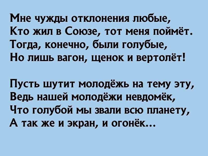 Мне чужды отклонения любые Кто жил в Союзе тот меня поймёт Тогдд конечно были голубые Но лишь вагон щенок и вертолёт Пусть шутит молодёжь на тему эту Ведь нашей молодёжи невдомёк Что голубой мы звали всю планету А так же и экран и огонёк