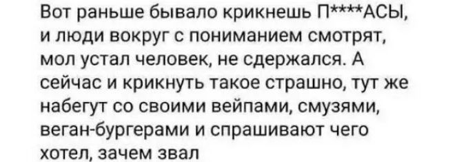 Вот раньше бывало крикиешь ПАСЫ И ЛЮДИ ВОКРУГ С ПОНИМВНИЕМ СМОТРЯТ мол устал человек не сдержался А сейчас и крикнуть такое страшно тут же набегут со своими вейпами смузями веганбургерами и спрашивают чего хотел зачем звал