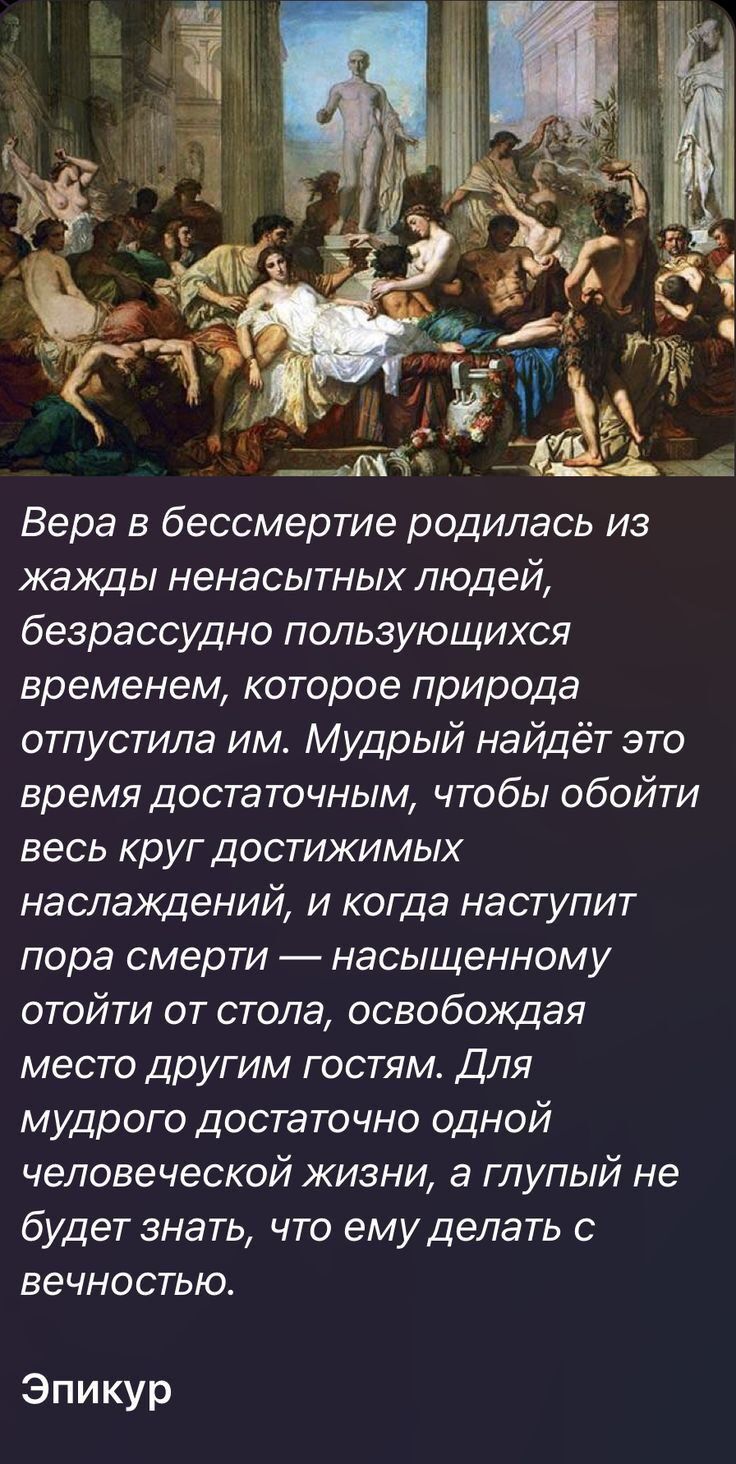 Вера в бессмертие родилась из жажды ненасытных людей безрассудно пользующихся временем которое природа отпустила им Мудрый найдёт это время достаточным чтобы обойти веськругдоспфкимьж наслаждений и когда наступит пора смерти насыщенному отойти от стола освобождая место другим гостям Для мудрого достаточно одной человеческой жизни а глупый не будет знать что емуделать с вечностью Эпикур