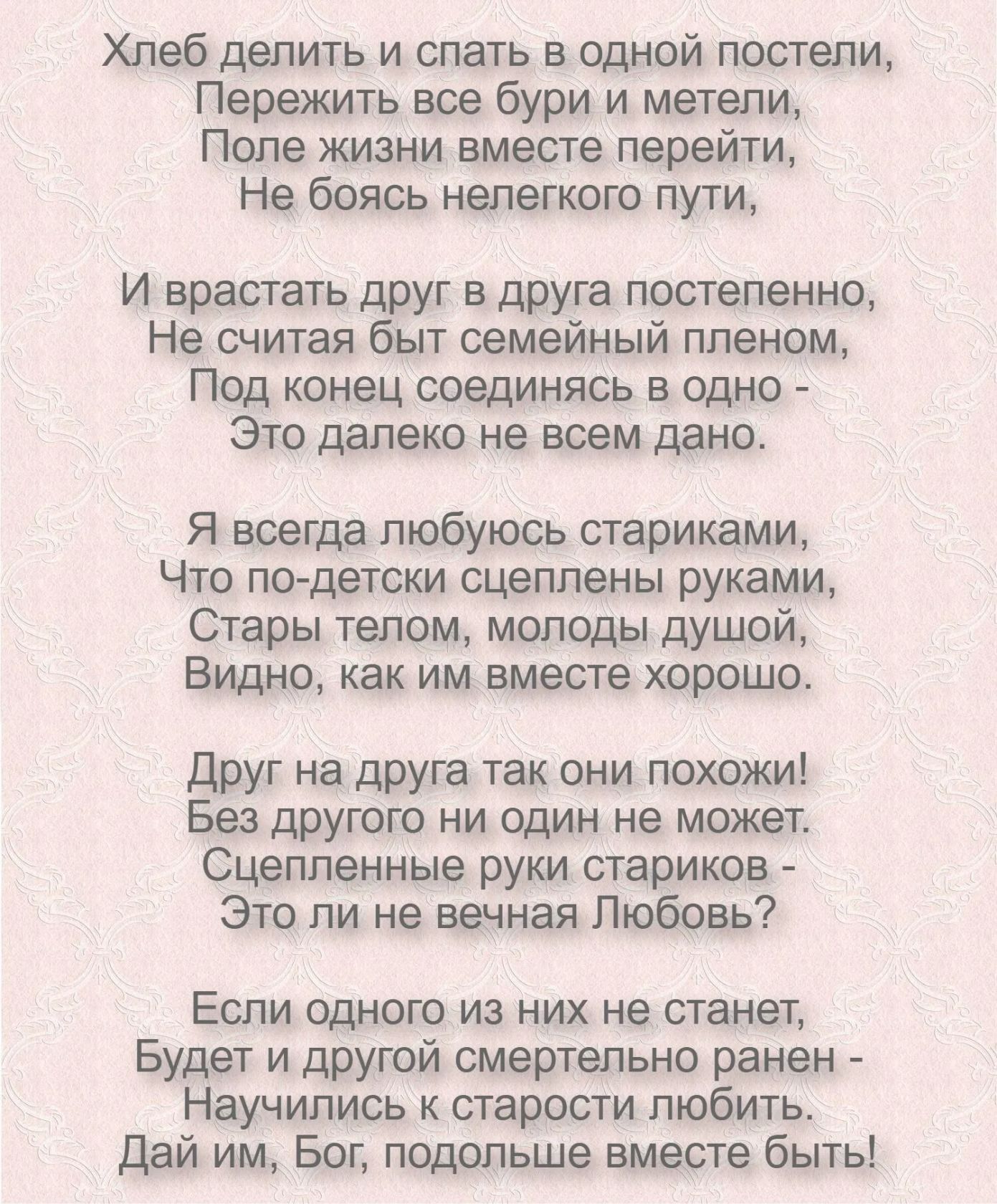 Хлеб делить и спать в одной постели Пережить все бури и метепи Попе жизни вместе перейти Не боясь нелегкого пути И врастать друг в друга постепенно Не считая быт семейный ппеном ПОД конец СОЕДИНЯСЬ В ОДНО Это далеко не воем дано Я всегда любуюсь стариками Что по детски сцеплены руками Стары телом молоды душой Видно как им вместе хорошо Друг на друга так они похожи Без другого ни один не может Сцеп