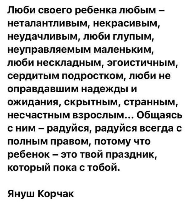 Люби своего ребенка любым неталантпивым некрасивым неудачливым люби глупым неуправляемым маленьким люби нескладным эгоистичным сердитым подростком люби не оправдавшим надежды и ожидания скрытным странным несчастным взрослым Общаясь с ним радуйся радуйся всегда с полным правом потому что ребенок это твой праздник который пока с тобой Януш Корчак