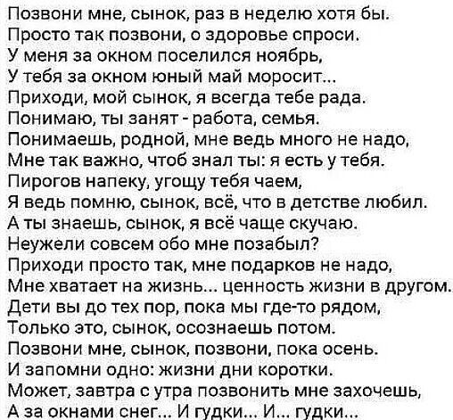 Позвони мне сынок раз в неделю хотя бы Просто так позвони о здоровье спроси У меня за окном поселился ноябрь У тебя за окном юный май моросит Приходи мой сынок я всегда тебе рада Понимаю ты аанят работа семья Понимаешь родной мне ведь много не надо Мне так важно чтоб знал ты я есть утебя Пирогов напеку угощу тебя чаем я ведь помню сынок во что в детстве любил А ты знаешь сынок я всё чаще скучаю Не