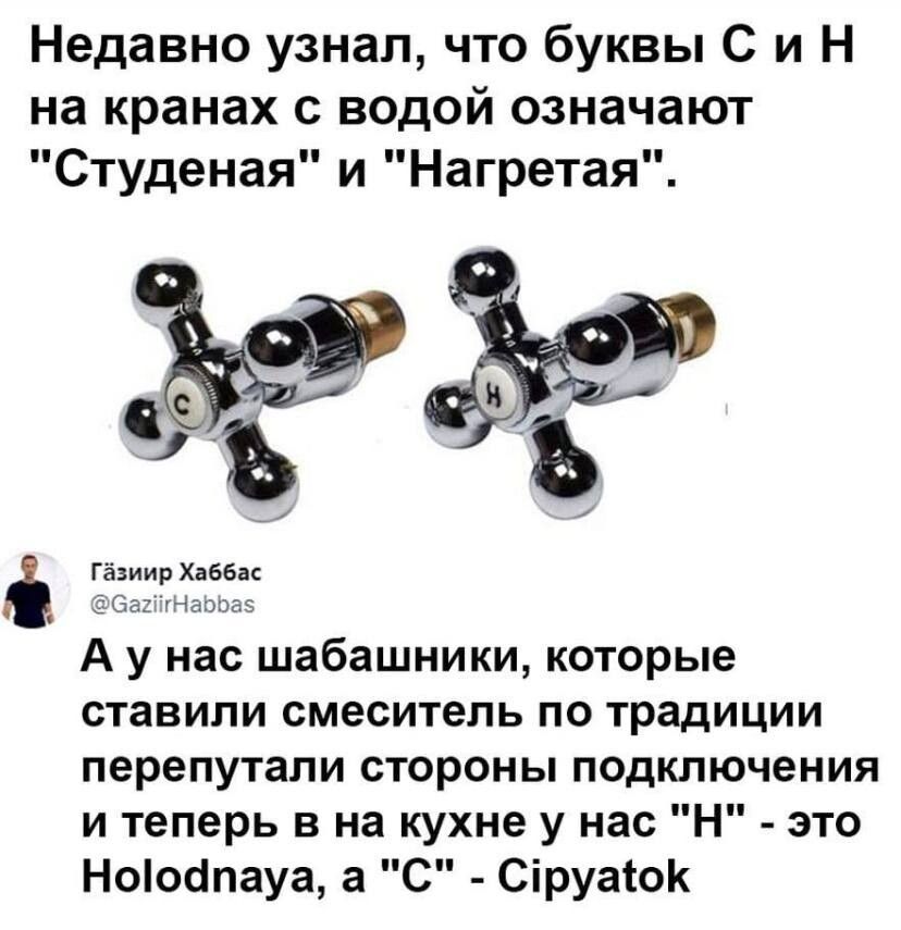 Недавно узнал что буквы С и Н на кранах с водой означают Студеная и Нагретая ъ гёцииг х ввк А у нас шабашники которые ставили смеситель по традиции перепутали стороны подключения и теперь в на кухне у нас Н это Ноіоапауа а С Сіруасок