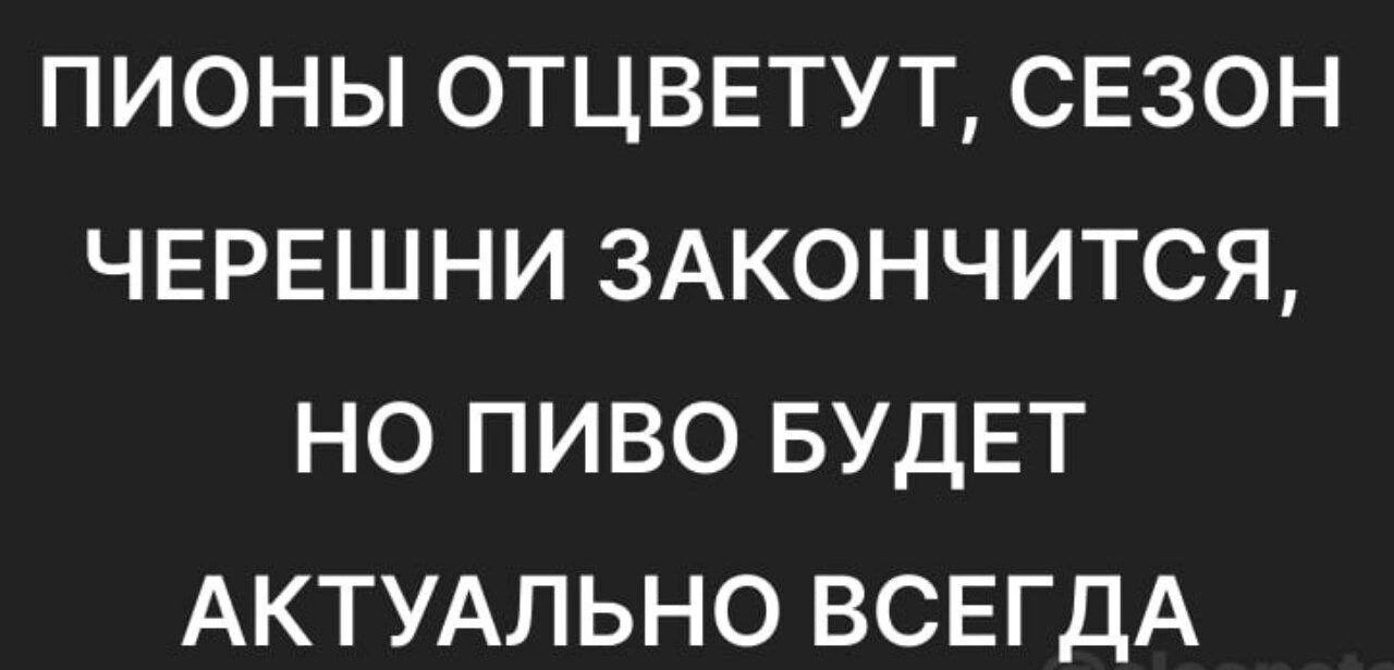 ПИОНЫ ОТЦВЕТУТ СЕЗОН ЧЕРЕШНИ 3АКОНЧИТСЯ НО ПИВО БУДЕТ АКТУАЛЬНО ВСЕГДА