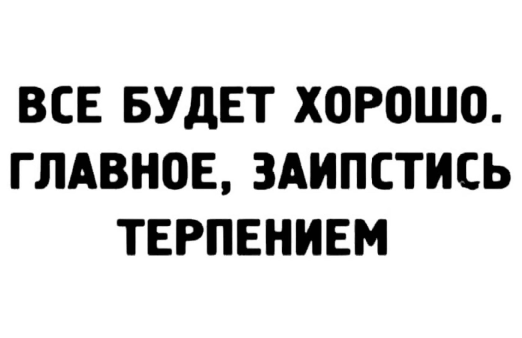 ВСЕ БУДЕТ ХОРПШО ГЛАВНПЕ ЗАИПСТИСЬ ТЕРПЕНИЕМ