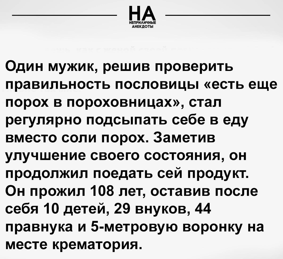 Один мужик решив проверить правильность пословицы есть еще порох в пороховницах стал регулярно подсыпать себе в еду вместо соли порох Заметив улучшение своего состояния он продолжил поедать сей продукт Он прожил 108 лет оставив после себя 10 детей 29 внуков 44 правнука и 5 метровую воронку на месте крематория