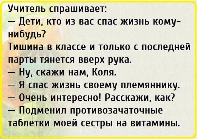 Учитель спрашивает Дети кто из вас спас жизнь кому нибудь Тишина в классе и только с последней парты тянется вверх рука Ну скажи нам Коля Я спас жизнь своему племяннику Очень интересно Расскажи как Подменил противозачаточные таблетки моей сестры на витамины