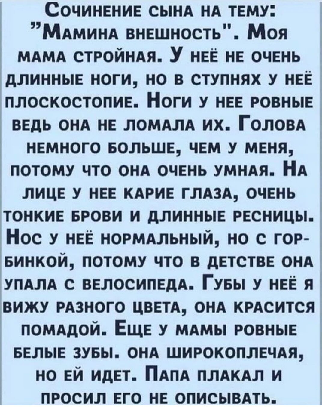 СочинениЕ СЫНА НА ТЕМУ МАМинА внЕШНость Моя МАМА СТРОЙНАЯ У нЕЁ НЕ ОЧЕНЬ ДЛИННЫЕ НОГИ НО В СТУПНЯХ У НЕЁ плоСКОСТОПИЕ Ноги У НЕЕ РОВНЫЕ ВЕДЬ ОНА НЕ ЛОМАЛА их ГоловА НЕМНОГО БОЛЬШЕ ЧЕМ У МЕНЯ ПОТОМУ ЧТО ОНА ОЧЕНЬ УМНАЯ НА ЛИЦЕ У НЕЕ КАРИЕ ГЛАЗА ОЧЕНЬ ТОНКИЕ БРОВИ И ДЛИННЫЕ РЕСНИЦЫ Нос у нЕЁ ноРмАЛЬНЫЙ НО С ГОР БИНКОЙ ПОТОМУ ЧТО В ДЕТСТВЕ ОНА УПАЛА С