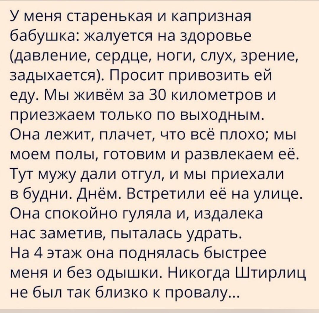 У меня старенькая и капризная бабушка жалуется на здоровье давление сердце ноги слух зрение задыхается Просит привозить ей еду Мы живём за 30 километров и приезжаем только по выходным Она лежит плачет что всё плохо мы моем полы готовим и развлекаем её Тут мужу дали отгул и мы приехали в будни Днём Встретили её на улице Она спокойно гуляла и издалек