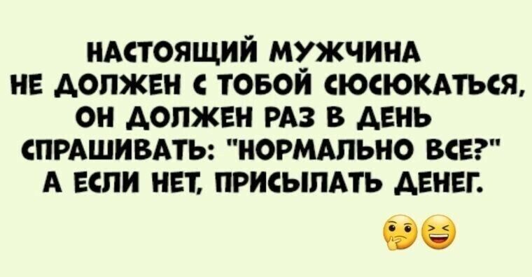 НАСТОЯЩИЙ МУЖЧИНА НЕ ДОЛЖЕН ТОБОЙ СЮСЮКАТЬСЯ ОН ДОЛЖЕН РАЗ В ДЕНЬ СПРАШИВАТЬ НОРМАЛЬНО ВСЕ А ЕСЛИ НЕТ ПРИСЫЛАТЬ ДЕНЕГ