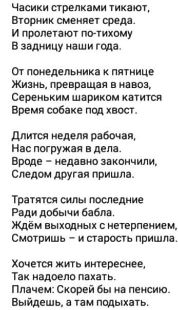 Часики стрелками тикают Вторник сменяет среда И пролетают по тихому В задницу наши года От понедельника к пятнице Жизнь превращая в навоз Сереньким шариком катится Время собаке под хвост Длится неделя рабочая Нас погружая в дела Вроде недавно закончили Следом другая пришла Тратятся силы последние Ради добычи бабла Ждём выходных с нетерпением Смотри