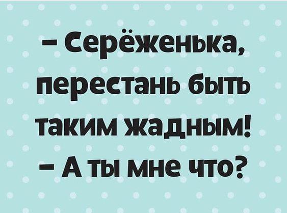 Серёженька перестань быть таким жадным Аты мне что