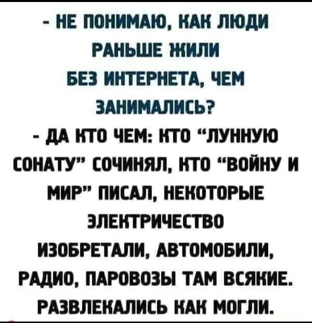 НЕ ПОНИМАЮ КАК ЛЮДИ РАНЬШЕ ЖИЛИ БЕЗ ИНТЕРНЕТА ЧЕМ ЗАНИМАЛИСЬ ДА КТО ЧЕМ КТО ЛУННУЮ СОНАТУ СОЧИНЯЛ КТО ВОЙНУ И МИР ПИСАЛ НЕКОТОРЫЕ ЭЛЕКТРИЧЕСТВО ИЗОБРЕТАЛИ АВТОМОБИЛИ РАДИО ПАРОВОЗЫ ТАМ ВСЯНИЕ РАЗВЛЕКАЛИСЬ КАК МОГЛИ