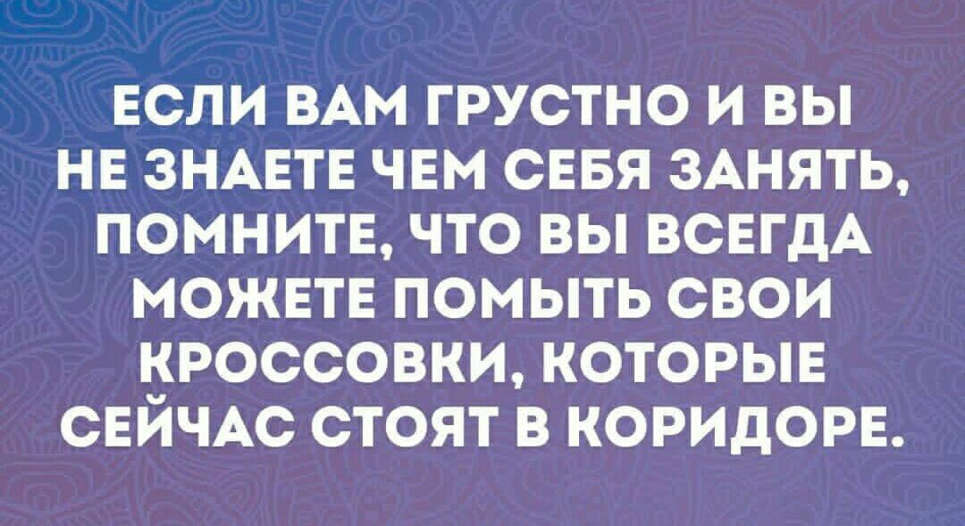 ЕСЛИ ВАМ ГРУСТНО И ВЫ НЕ ЗНАЕТЕ ЧЕМ СЕБЯ ЗАНЯТЬ ПОМНИТЕ ЧТО ВЫ ВСЕГДА МОЖЕТЕ ПОМЫТЬ СВОИ КРОССОВКИ КОТОРЫЕ СЕЙЧАС СТОЯТ В КОРИДОРЕ