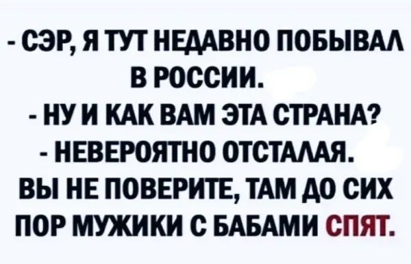 СЭР Я ТУТ НЕДАВНО ПОБЫВАЛ В РОССИИ НУ И КАК ВАМ ЭТА СТРАНА НЕВЕРОЯТНО ОТСТАЛАЯ ВЫ НЕ ПОВЕРИТЕ ТАМ ДО СИХ ПОР МУЖИКИ С БАБАМИ СПЯТ