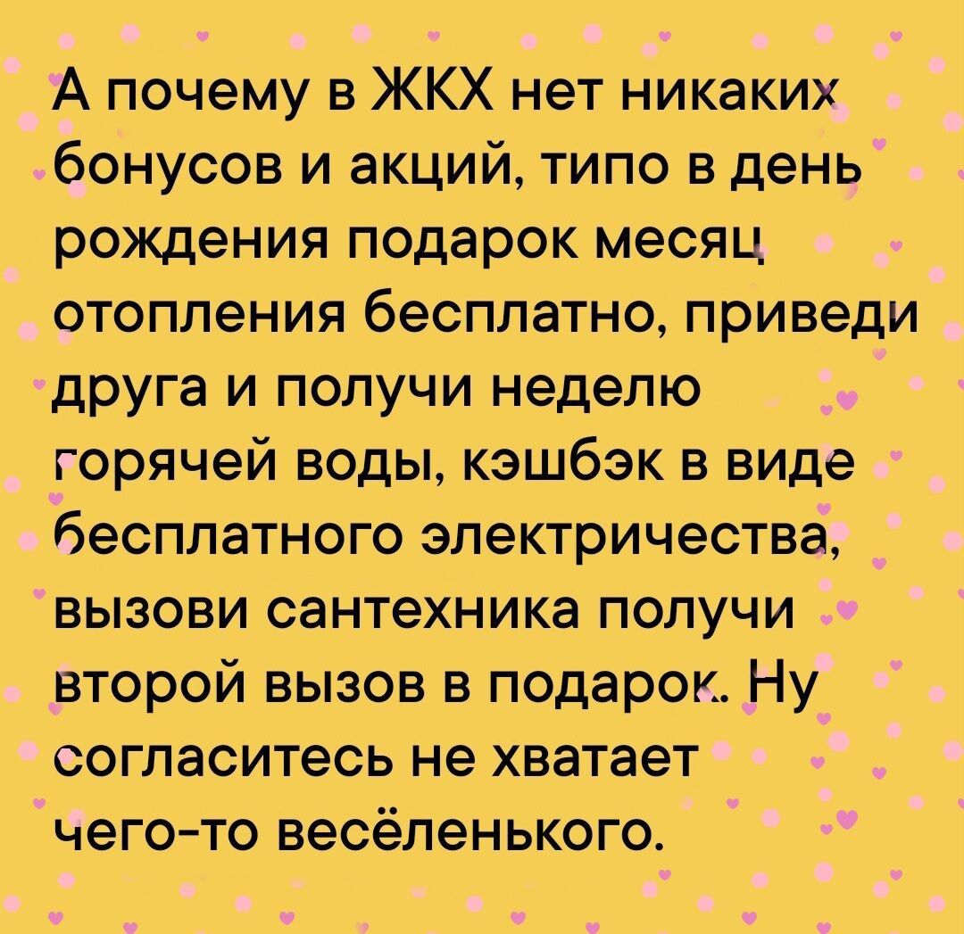 А почему в ЖКХ нет никаких бонусов и акций типо в день рождения подарок месяц отопления бесплатно приведи друга и получи неделю горячей воды кэшбэк в виде бесплатного электричества вызови сантехника получи второй вызов в подарок Ну согласитесь не хватает чего то весёленького