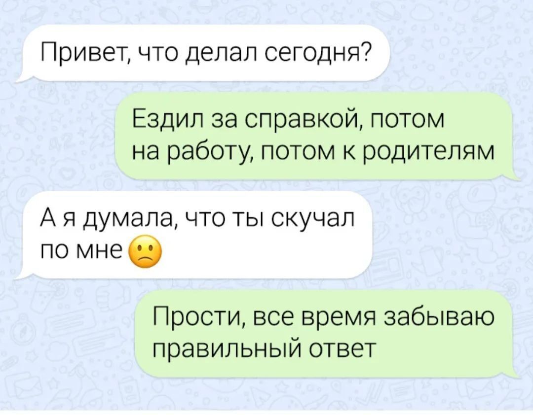 Привет что делал сегодня Ездил за справкой потом на работу потом к родителям Ая думала что ты скучал по мне Прости все время забываю правильный ответ