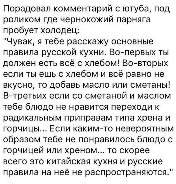 Порадовал комментарий с ютуба под роликом где чернокожий парняга пробует холодец Чувак я тебе расскажу основные правила русской кухни Во первых ты должен есть всё с хлебом Во вторых если ты ешь с хлебом и всё равно не вкусно то добавь масло или сметаны В третьих если со сметаной и маслом тебе блюдо не нравится переходи к радикальным приправам типа 