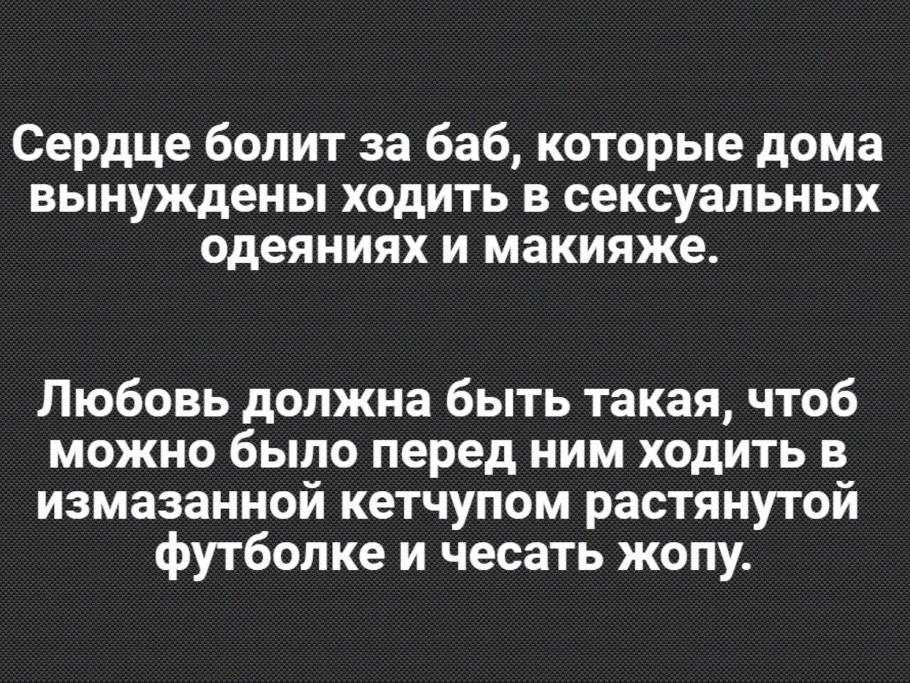 Сердце болит за баб которые дома вынуждены ходить в сексуальных одеяниях и макияже Любовь должна быть такая чтоб можно было перед ним ходить в измазанной кетчупом растянутой футболке и чесать жопу