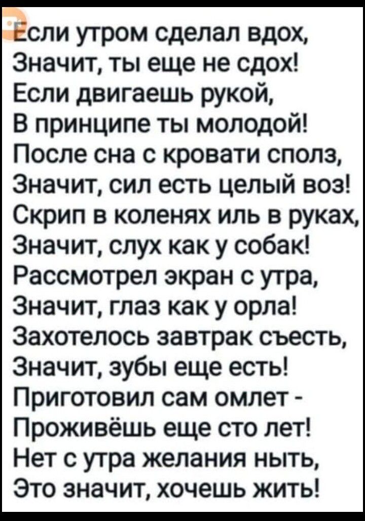 эсли утром сделал вдох Значит ты еще не сдох Если двигаешь рукой В принципе ты молодой После сна с кровати сполз Значит сил есть целый воз Скрип в коленях иль в руках Значит слух как у собак Рассмотрел экран с утра Значит глаз как у орла Захотелось завтрак съесть Значит зубы еще есть Приготовил сам омлет Проживёшь еще сто лет Нет с утра желания ныт