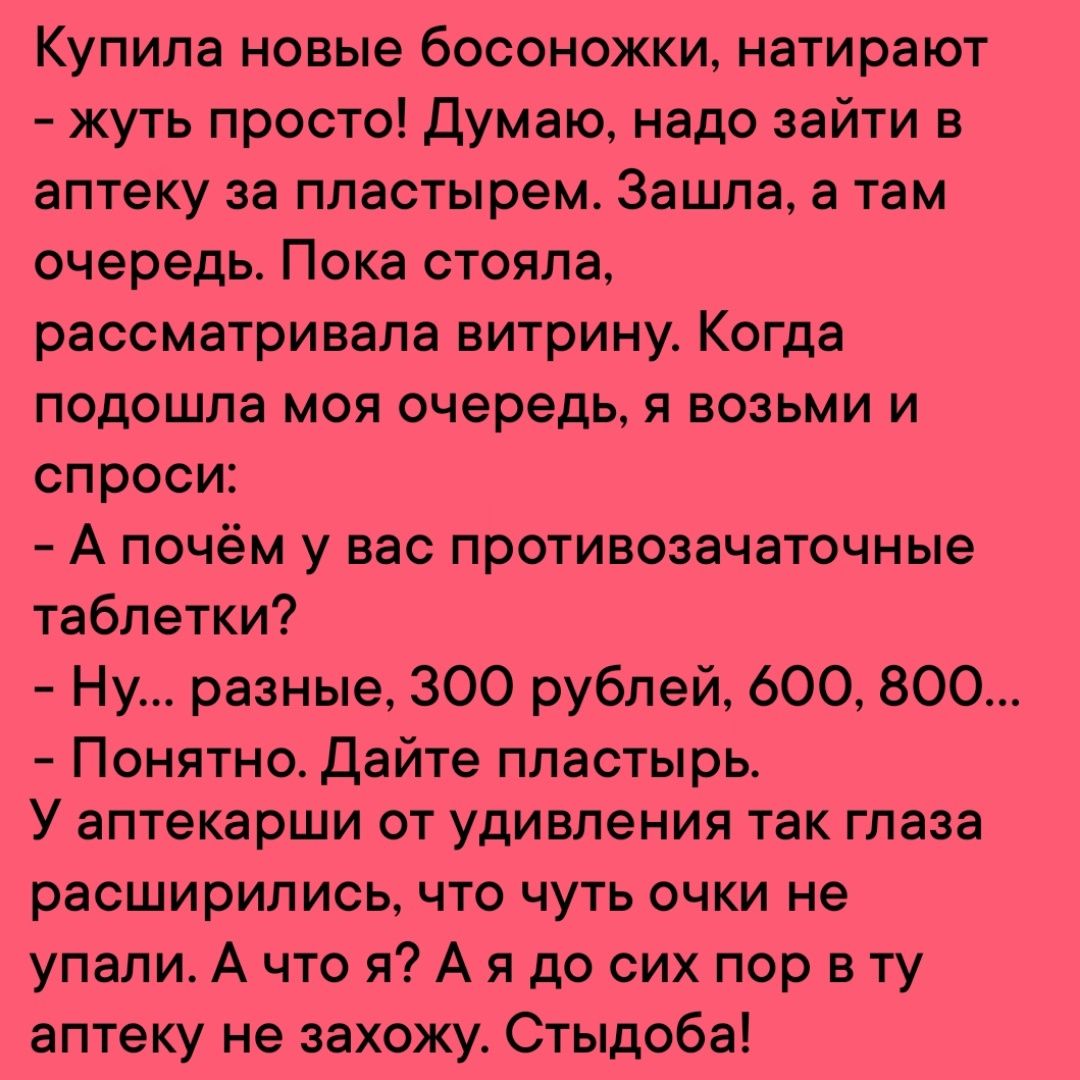 Купила новые босоножки натирают жуть просто Думаю надо зайти в аптеку за пластырем Зашла а там очередь Пока стояла рассматривала витрину Когда подошла моя очередь я возьми и спроси Апочём у вас противозачаточные таблетки Ну разные 300 рублей 600 800 Понятно Дайте пластырь У аптекарши от удивления так глаза расширились что чуть очки не упали А что я