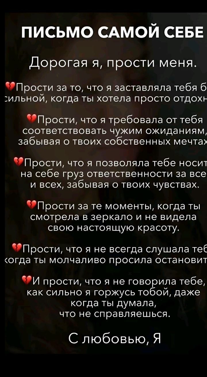 ПИСЬМО САМОЙ СЕБЕ Дорогая я прости меня Прости за то что я заставляла тебя 6 сильной когда ты хотела просто отдохн Прости что я требовала от тебя соответствовать чужим ожиданиям забывая о твоих собственных мечтах ПРОСТИ что я позволяла тебе носит на себе груз ответственности за все и всех забывая о твоих чувствах ПРОСТИ за те моменты когда ты смотр