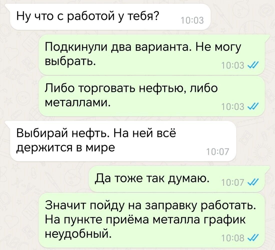 Ну что с работой у тебя Подкинули два варианта Не могу выбрать м Либо торговать нефтью либо металлами и Выбирай нефть На ней всё держится в мире Да тоже так думаю м Значит пойду на заправку работать На пункте приёма металла график неудобный м