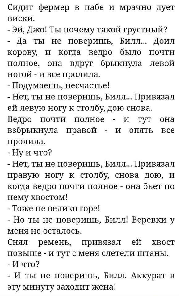 Сидит фермер в пабе и мрачно дует виски Эй Джо Ты почему такой грустный Да ты не поверишь Билл Доил корову и когда ведро было почти полное она вдруг брыкнула левой ногой и все пролила Подумаешь несчастье Нет ты не поверишь Билл Привязал ей левую ногу к столбу дою снова Ведро почти полное и тут она взбрыкнула правой и опять все пролила Ну и что Нет 