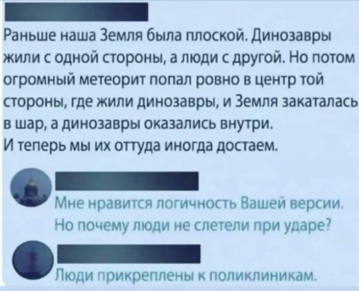Раньше наша Земля была плоской Динозавры жили с одной стороны а люди с другой Но потом огромный метеорит попал ровно в центр той стороны где жили динозавры и Земля закаталась вшар а динозавры оказались внутри Итеперь мы их оттуда иногда достаем Мне нравится логичность Вашей версии Но почему люди не слетели при ударе Люди прикреплены к поликлиникам