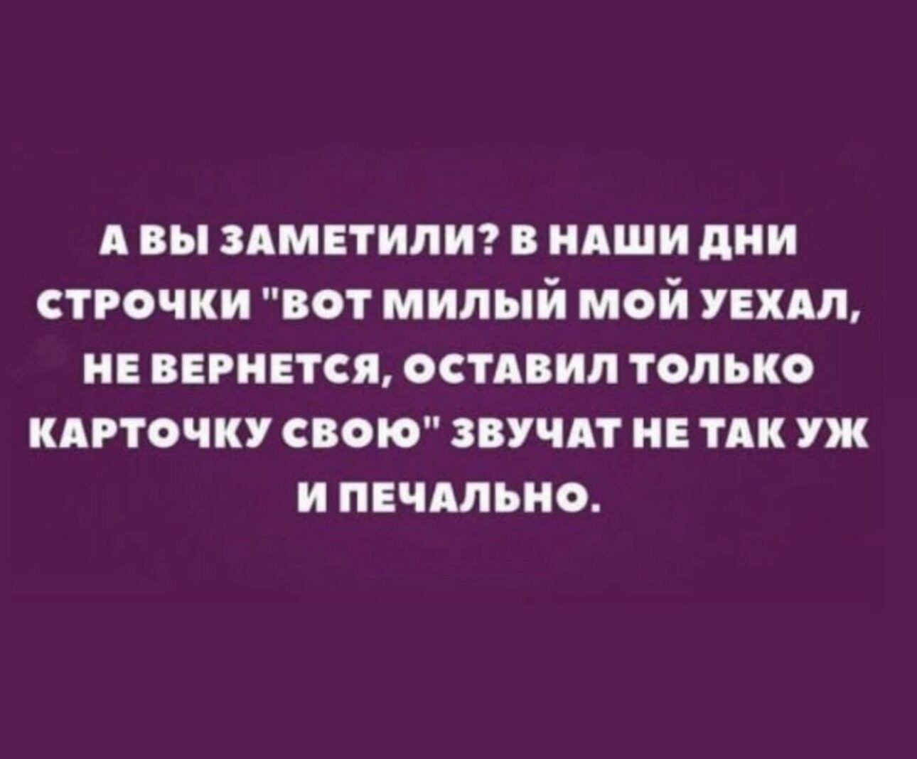 АВЫ ЗАМЕТИЛИ В НАШИ ДНИ СТРОЧКИ ВОТ МИЛЫЙ МОЙ УЕХАЛ НЕ ВЕРНЕТСЯ ОСТАВИЛ ТОЛЬКО КАРТОЧКУ СВОЮ ЗВУЧАТ НЕ ТАКУЖ И ПЕЧАЛЬНО