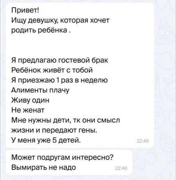 Привет Ищу девушку которая хочет родить ребёнка Я предлагаю гостевой брак Ребёнок живёт с тобой Я приезжаю 1 раз в неделю Алименты плачу Живу один Не женат Мне нужны дети тк они смысл жизни и передают гены У меня уже 5 детей Может подругам интересно Вымирать не надо