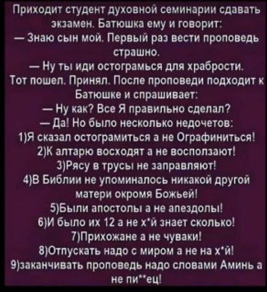 Приходит студент духовной семинарии сдавать экзамен Батюшка ему и говорит Знаю сын мой Первый раз вести проповедь страшно Ну ты иди остограмься для храбрости Тот пошел Принял После проповеди подходит к Батюшке и спрашивает Ну как Все Я правильно сделал Да Но было несколько недочетов 1Я сказал остограмиться а не Ографиниться 2К алтарю восходят а не 