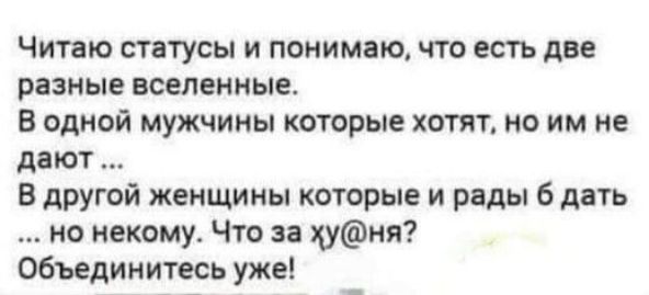 Читаю статусы и понимаю, что есть две разные вселенные. В одной мужчины которые хотят, но им не дают... В другой женщины которые и рады 6 дать .. Но некому. Что за хуня? Объединитесь уже!