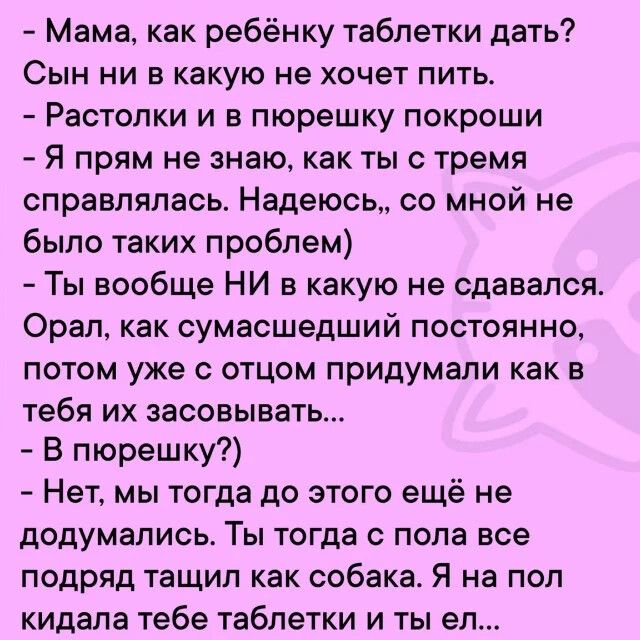 мама, как ребёнку таблетки дать? Сын ни в какую не хочет пить.  Растолки и в пюрешку покроши  я прям не знаю, как ты с тремя справлялась. Надеюсь,, со мной не было таких проблем  ты вообще ни в какую не сдавался. Орал, как сумасшедший постоянно, потом уже с отцом придумали как в тебя их засовывать...  В пюрешку?  Нет, мы тогда до этого ещё не додумались. Ты тогда с пола все подряд тащил как собака. Я на пол кидала тебе таблетки и ты ел...