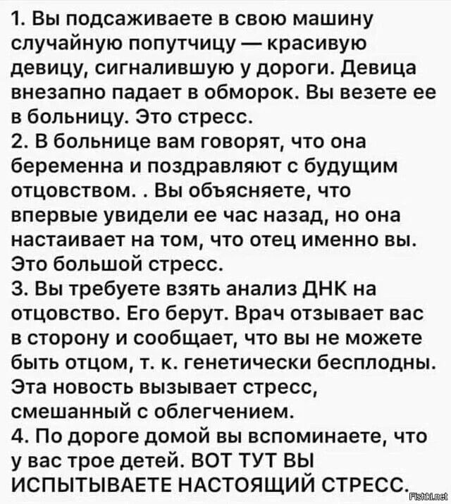 1. Вы подсаживаете в свою машину случайную попутчицу  красивую девицу, сигналившую у дороги. Девица внезапно падает в обморок. Вы везете ее в больницу. Это стресс. 2. В больнице вам говорят, что она беременна и поздравляют с будущим отцовством. . Вы объясняете, что впервые увидели ее час назад, но она настаивает на том, что отец именно вы. Это большой стресс. З. Вы требуете взять анализ днк на отцовство. Его берут. Врач отзывает вас в сторону и сообщает, что вы не можете быть отцом, т. К. Генетически бесплодны. Эта новость вызывает стресс, смешанный с облегчением. 4. По дороге домой вы вспоминаете, что увас трое детей. Вот тут вы испытываете настоящий стресс. Да