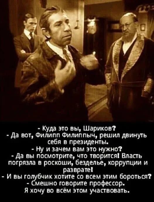 куда это вы, шариков?  Да вот, филипп филиппыч, решил двинуть себя в президенты.  Ну изачем вам это нужно?  Да вы посмотрите, что творится! Власть погрязла в роскоши, безделье, коррупции и разврате!  И вы го?бчик хотите со всем этим бороться?  Смешно говорите профессор. Я хочу во всём этом участвовать.