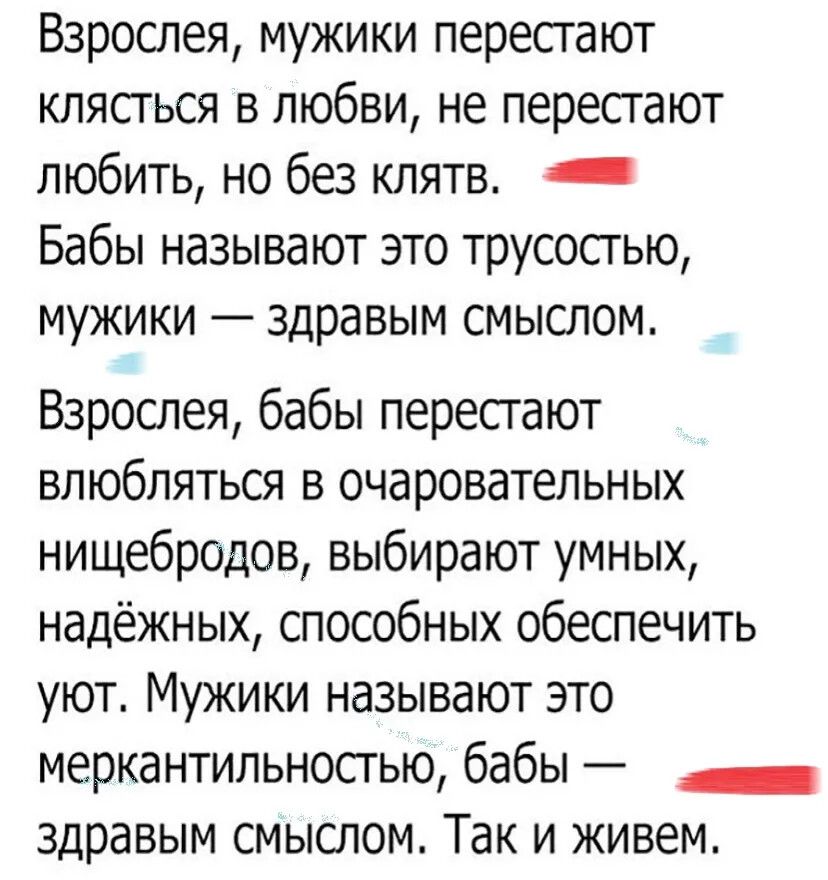 Взрослея, мужики перестают клясться в любви, не перестают любить, но без клятв. Бабы называют это трусостью, мужики — здравым смыслом.
Взрослея, бабы перестают влюбляться в очаровательных нищебродов, выбирают умных, надежных, способных обеспечить уют. Мужики называют это меркантильностью, бабы — здравым смыслом. Так и живем.
