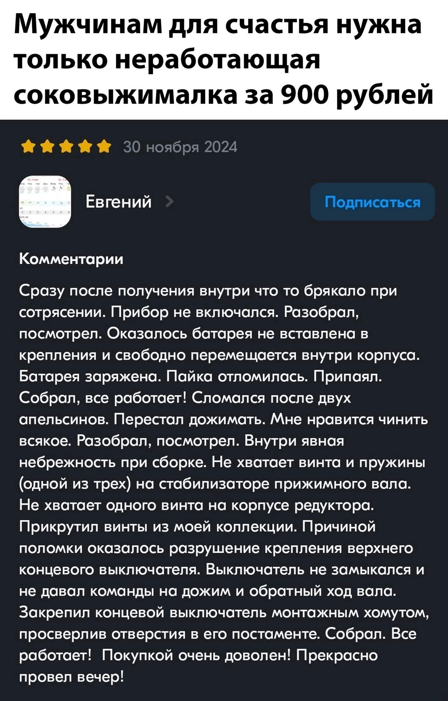 Мужчинам для счастья нужна только неработающая соковыжималка за 900 рублей

Евгений

Комментарии

Сразу после получения внутри что-то брякало при сотрясении. Прибор не включался. Разобрал, посмотрел. Оказалось батарея не вставлена в крепления и свободно перемещается внутри корпуса. Батарея заряжена. Пайка отломилась. Припал. Собрал, все работает! Сломалась после двух апельсинов. Перестал дожимать. Мне нравится чинить всякое. Разобрал, посмотрел. Проблемы явные ненадежности при сборке. Не хватает винта и пружины (одной из трех) на стабилизаторе нижнего вала. Закипело. Напоминаю, разбираться и монтировать крутак.

Прикрутил винт из моей коллекции. Принципиальной поломки не обнаружено. Пришли нормальные шнуры.

В данный момент пытаюсь заставить работать дальше. Не давал команды на дожим и отвалил с него вал.

Заявляю!

Заключение: выкинуть может и желаю, но покупкой доволен! Прекрасно проверен вечер!
