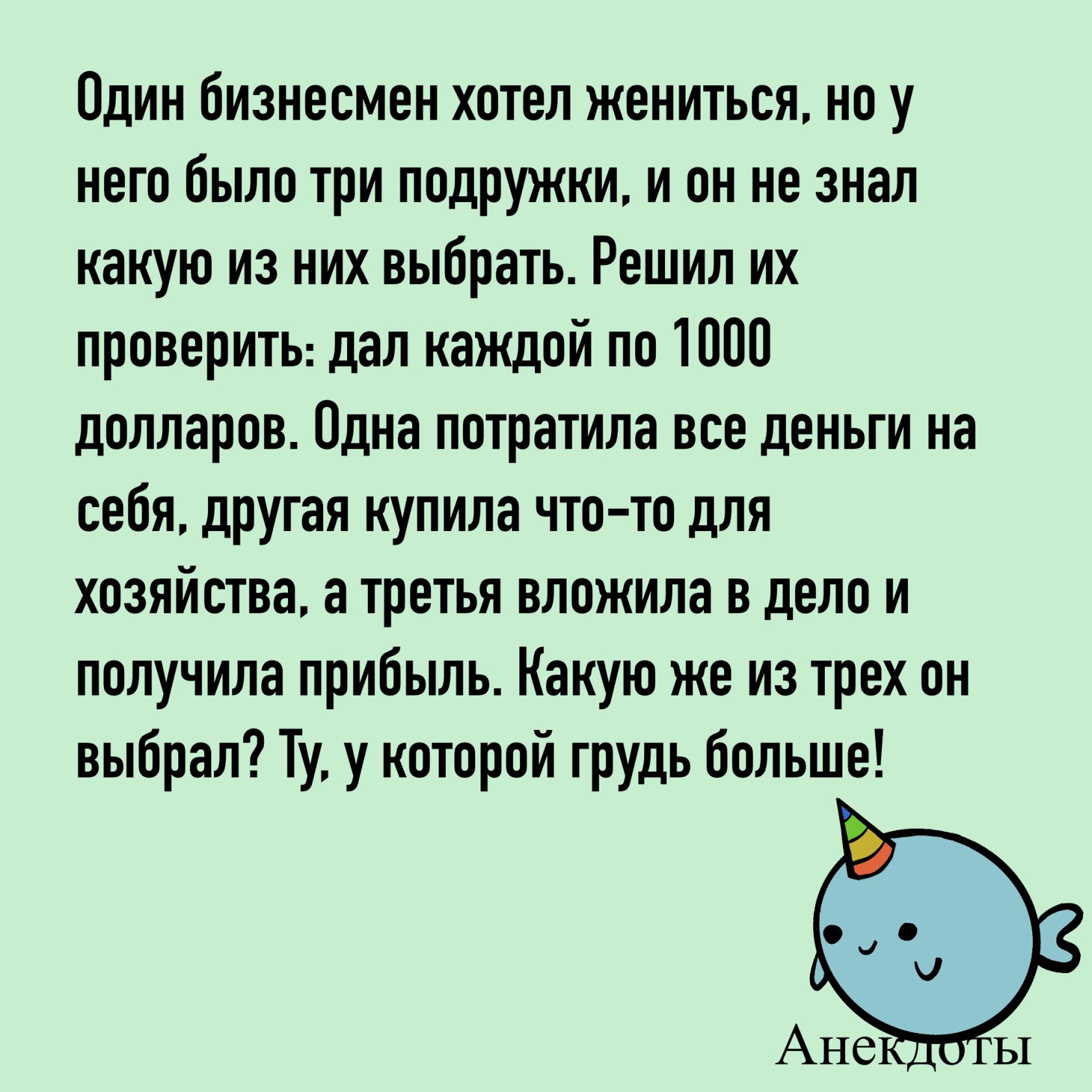 Один бизнесмен хотел жениться, но у него было три подружки, и он не знал какую из них выбрать. Решил их проверить: дал каждой по 1000 долларов. Одна потратила все деньги на себя, другая купила что-то для хозяйства, а третья вложила в дело и получила прибыль. Какую же из трех он выбрал? Ту, у которой грудь больше!