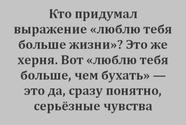 Кто придумал выражение «люблю тебя больше жизни»? Это же херня. Вот «люблю тебя больше, чем бухать» — это да, сразу понятно, серьёзные чувства.